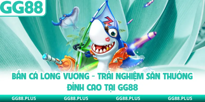 Bắn Cá Long Vương - Trải Nghiệm Săn Thưởng Đỉnh Cao Tại GG88